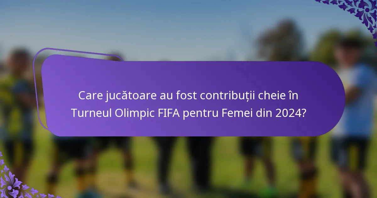 Care jucătoare au fost contribuții cheie în Turneul Olimpic FIFA pentru Femei din 2024?