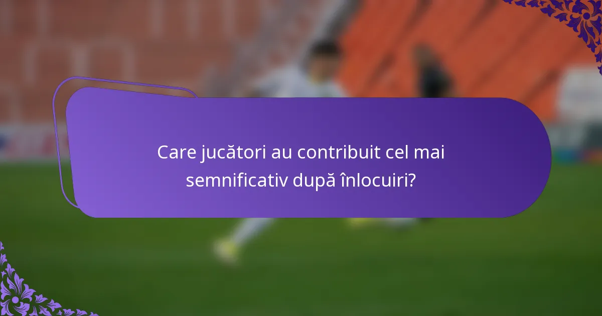 Care jucători au contribuit cel mai semnificativ după înlocuiri?