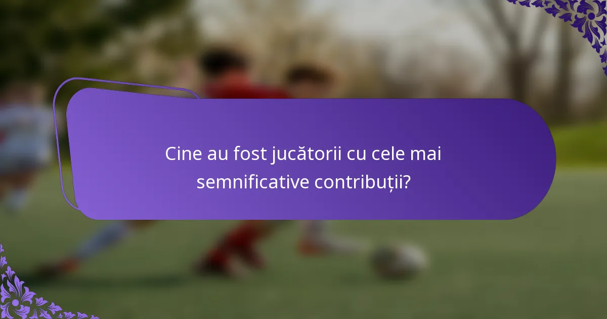 Cine au fost jucătorii cu cele mai semnificative contribuții?