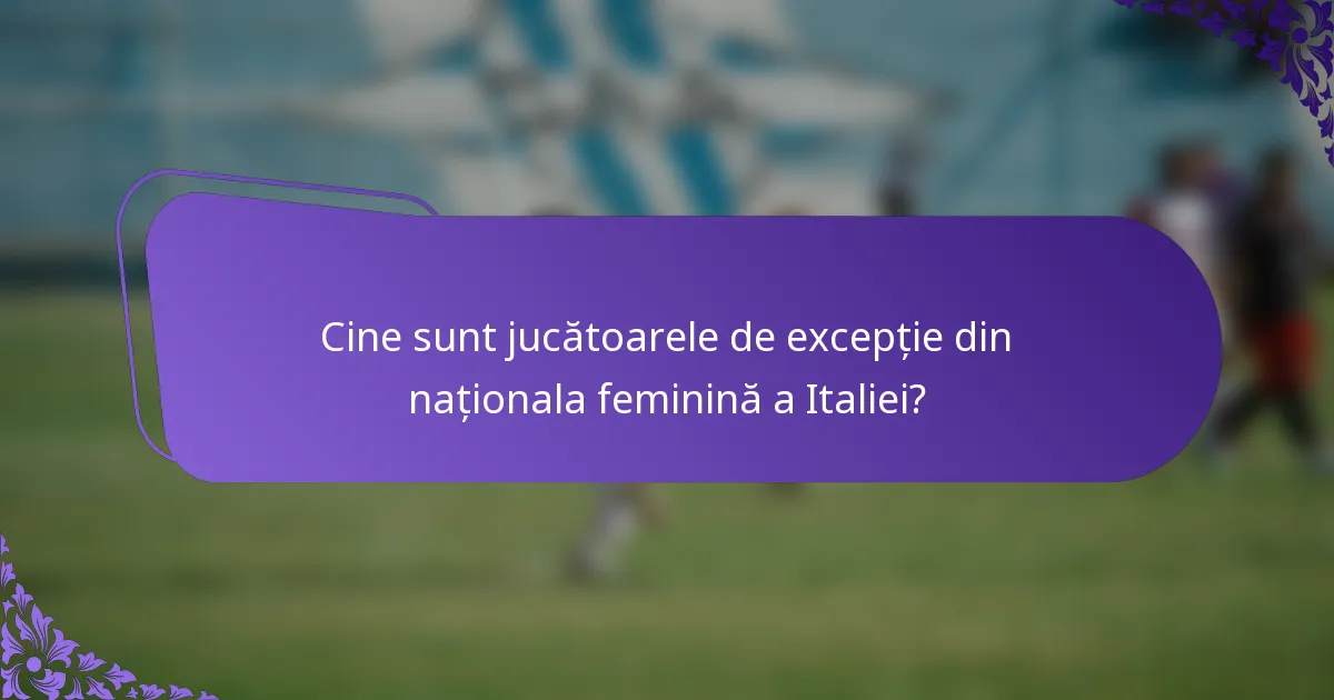 Cine sunt jucătoarele de excepție din naționala feminină a Italiei?