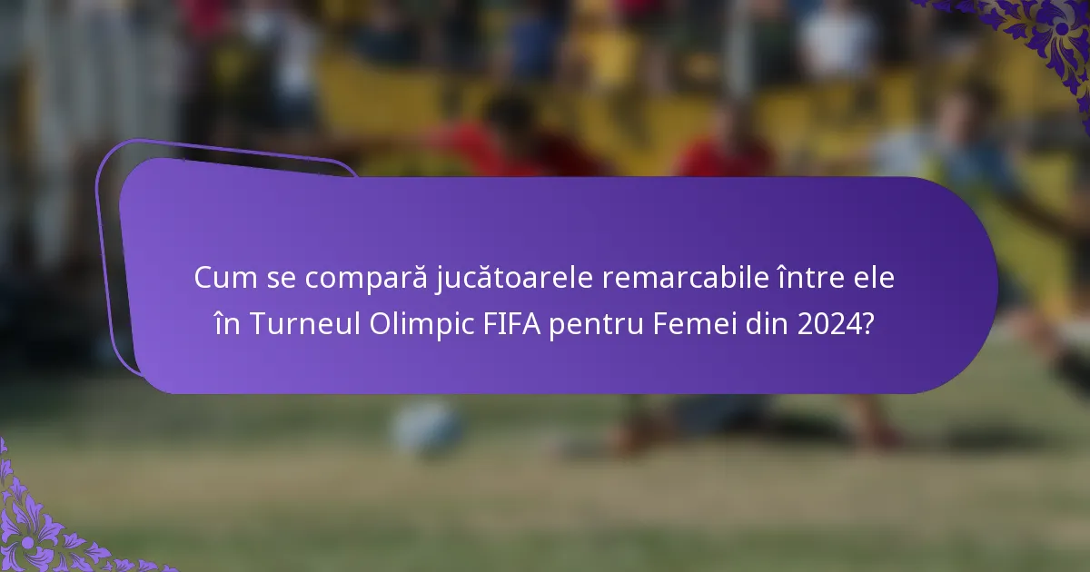 Cum se compară jucătoarele remarcabile între ele în Turneul Olimpic FIFA pentru Femei din 2024?