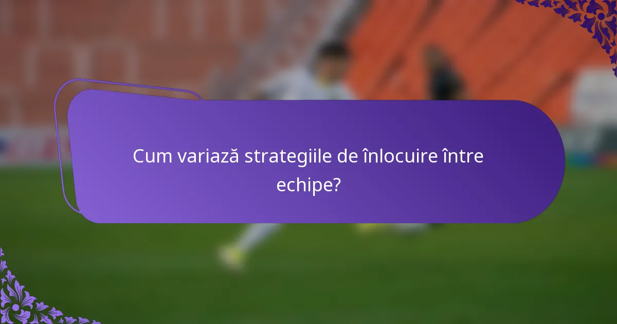Cum variază strategiile de înlocuire între echipe?
